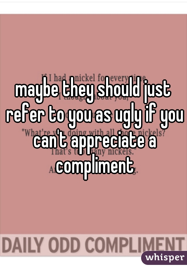 maybe they should just refer to you as ugly if you can't appreciate a compliment