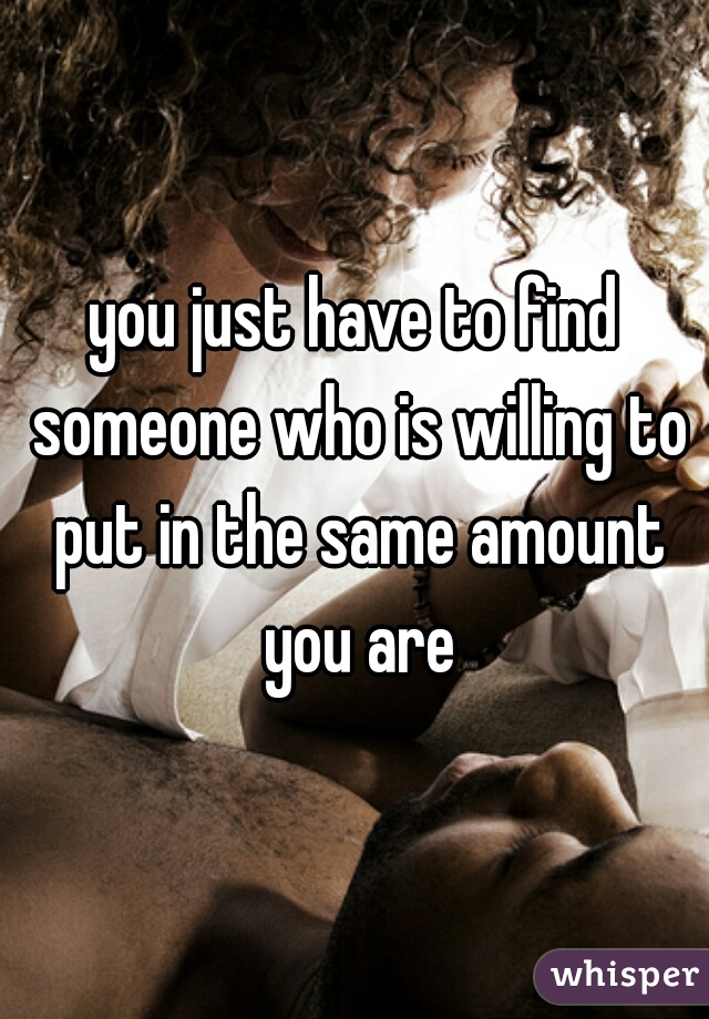 you just have to find someone who is willing to put in the same amount you are