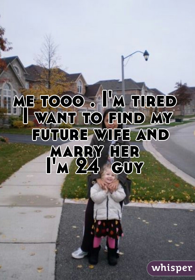 me tooo . I'm tired 
I want to find my future wife and marry her  
I'm 24  guy 