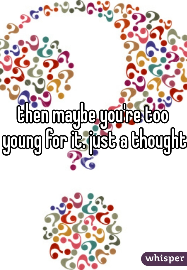 then maybe you're too young for it. just a thought