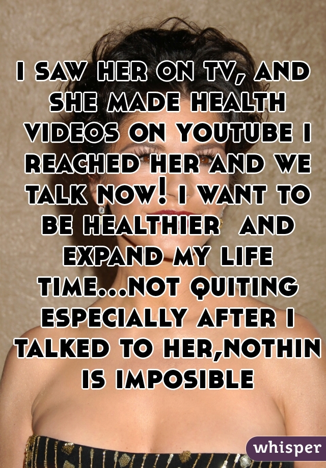 i saw her on tv, and she made health videos on youtube i reached her and we talk now! i want to be healthier  and expand my life time...not quiting especially after i talked to her,nothin is imposible