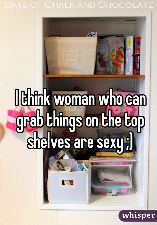 I think woman who can grab things on the top shelves are sexy ;) 