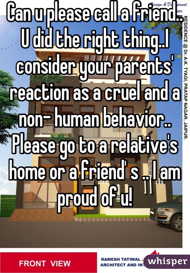 Can u please call a friend.. U did the right thing..I consider your parents' reaction as a cruel and a non- human behavior.. Please go to a relative's home or a friend' s .. I am proud of u!