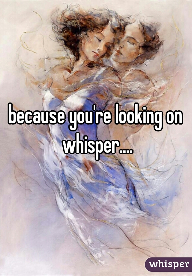 because you're looking on whisper....