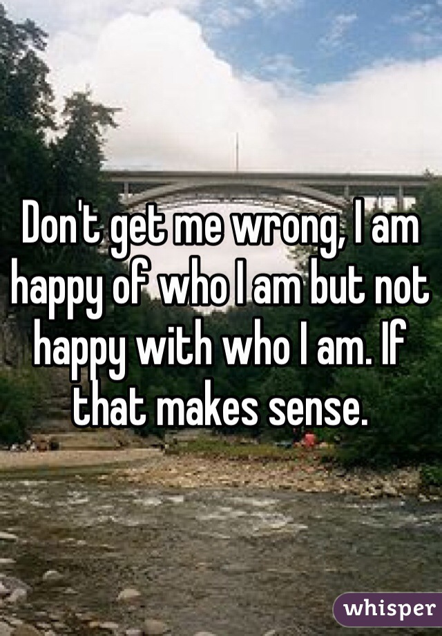 Don't get me wrong, I am happy of who I am but not happy with who I am. If that makes sense. 