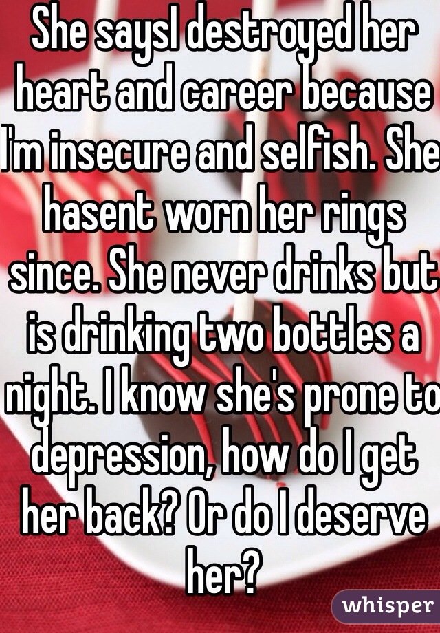 She saysI destroyed her heart and career because I'm insecure and selfish. She hasent worn her rings since. She never drinks but is drinking two bottles a night. I know she's prone to depression, how do I get her back? Or do I deserve her? 