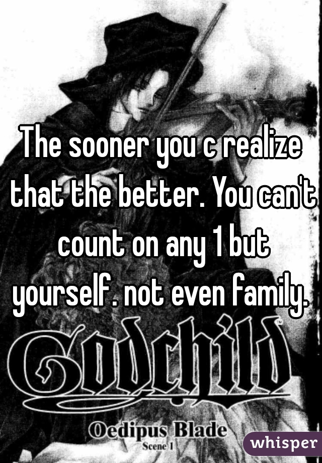 The sooner you c realize that the better. You can't count on any 1 but yourself. not even family. 