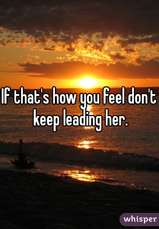 If that's how you feel don't keep leading her.