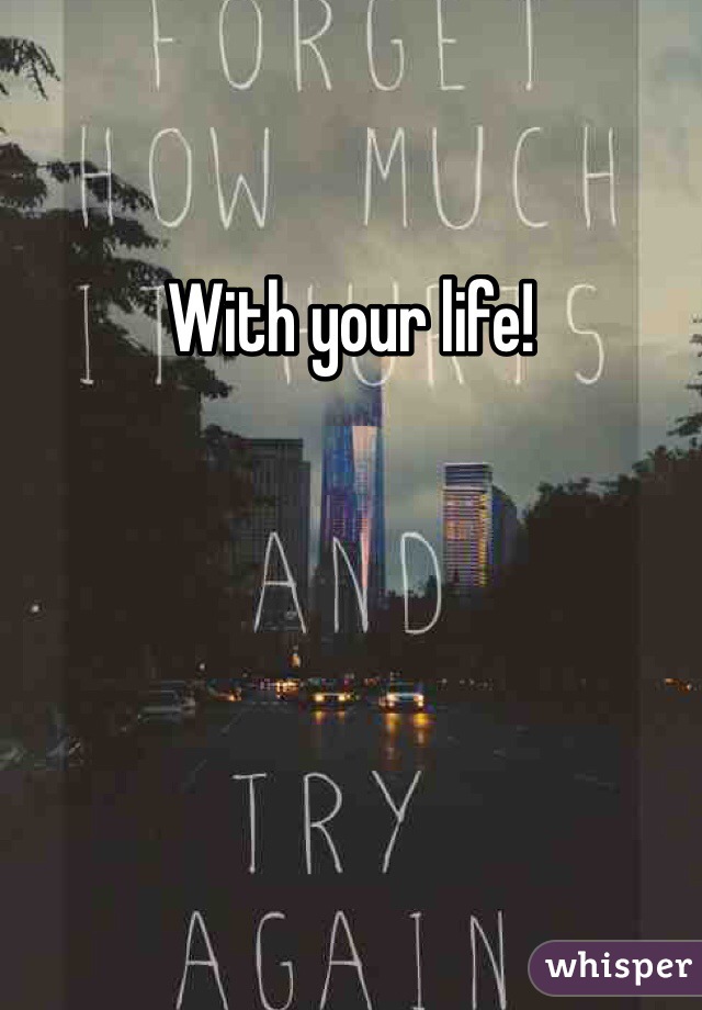 With your life!