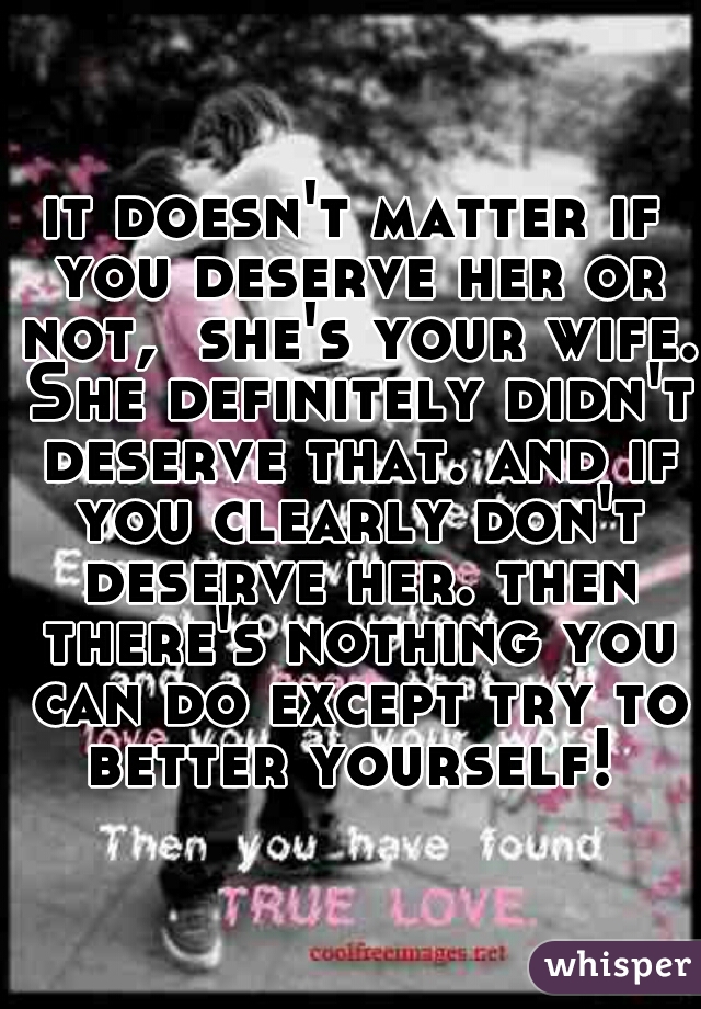 it doesn't matter if you deserve her or not,  she's your wife. She definitely didn't deserve that. and if you clearly don't deserve her. then there's nothing you can do except try to better yourself! 