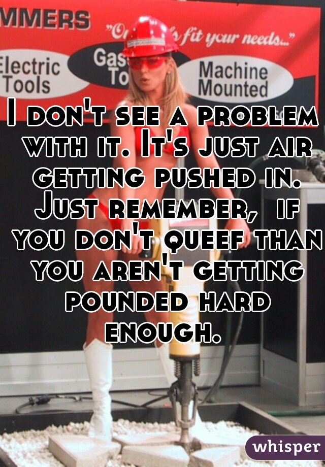 I don't see a problem with it. It's just air getting pushed in. Just remember,  if you don't queef than you aren't getting pounded hard enough. 