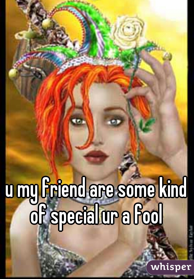 u my friend are some kind of special ur a fool 