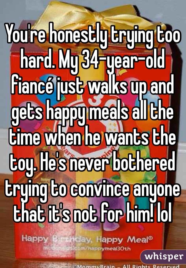 You're honestly trying too hard. My 34-year-old fiancé just walks up and gets happy meals all the time when he wants the toy. He's never bothered trying to convince anyone that it's not for him! lol