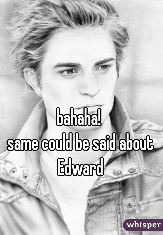bahaha! 
same could be said about Edward 