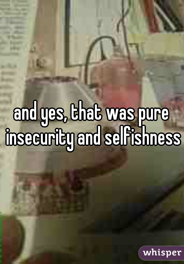 and yes, that was pure insecurity and selfishness 