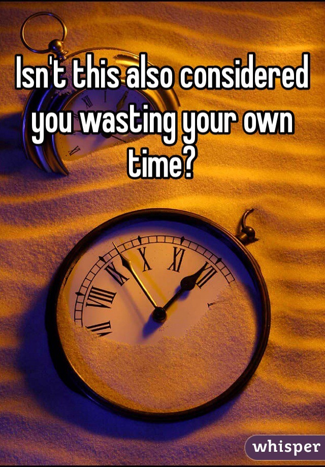 Isn't this also considered you wasting your own time?