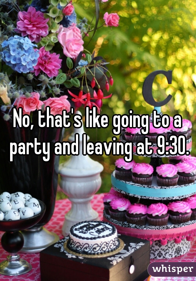 No, that's like going to a party and leaving at 9:30.