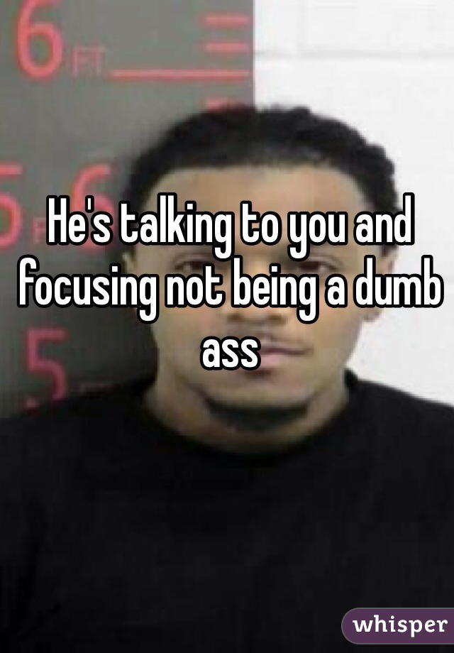 He's talking to you and focusing not being a dumb ass 