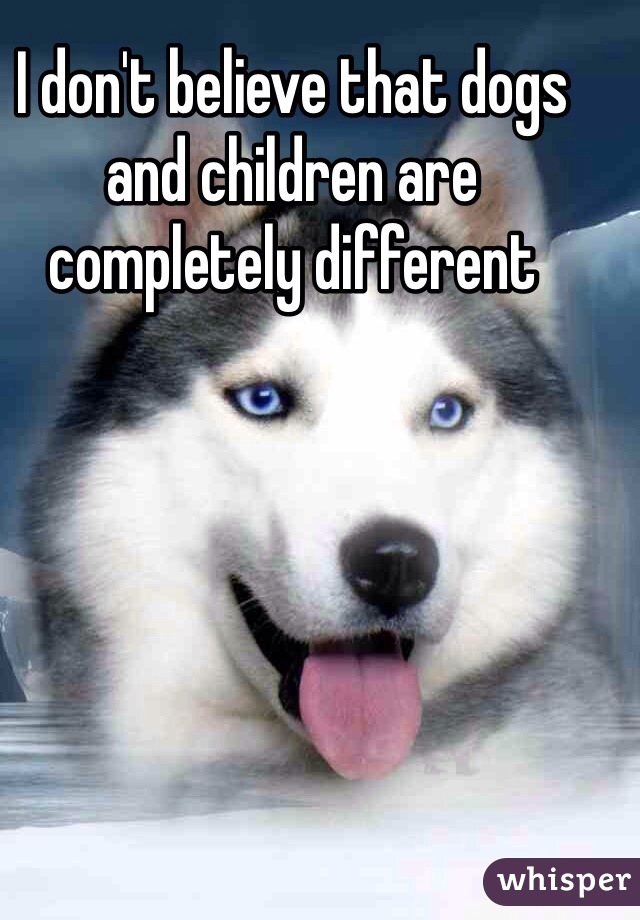 I don't believe that dogs and children are completely different 