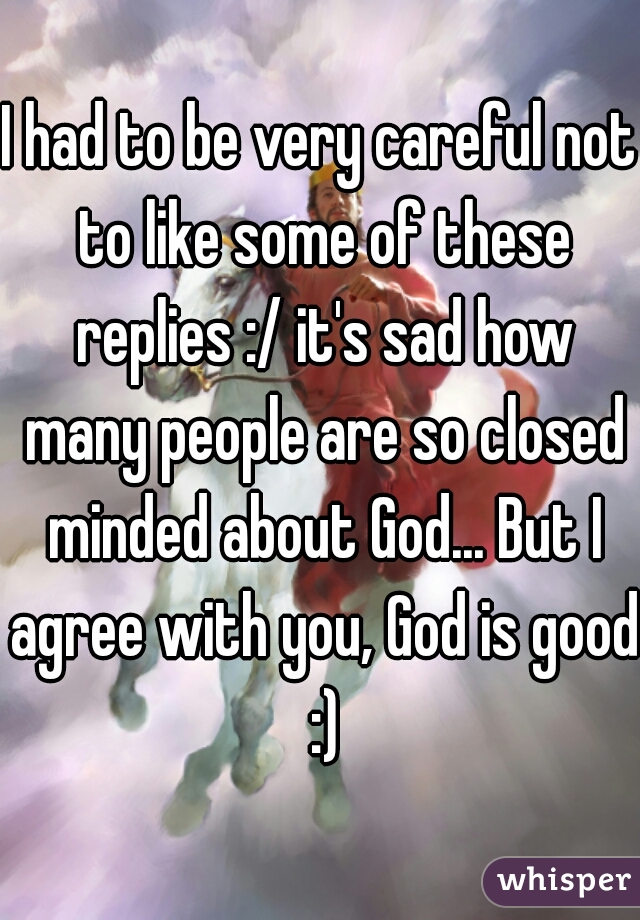 I had to be very careful not to like some of these replies :/ it's sad how many people are so closed minded about God... But I agree with you, God is good :)