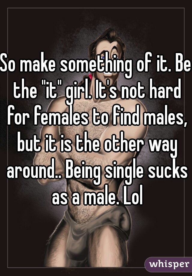 So make something of it. Be the "it" girl. It's not hard for females to find males, but it is the other way around.. Being single sucks as a male. Lol