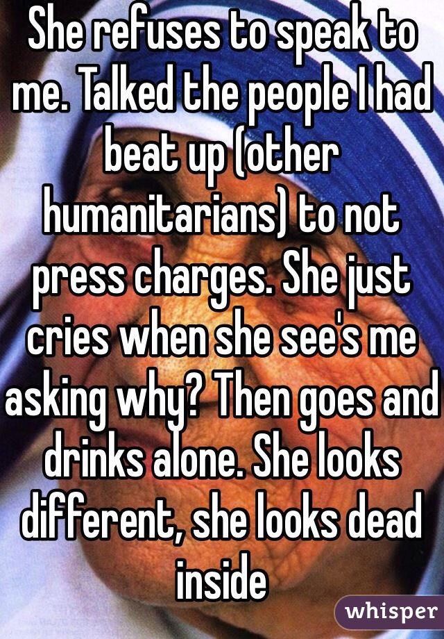 She refuses to speak to me. Talked the people I had beat up (other humanitarians) to not press charges. She just cries when she see's me asking why? Then goes and drinks alone. She looks different, she looks dead inside 