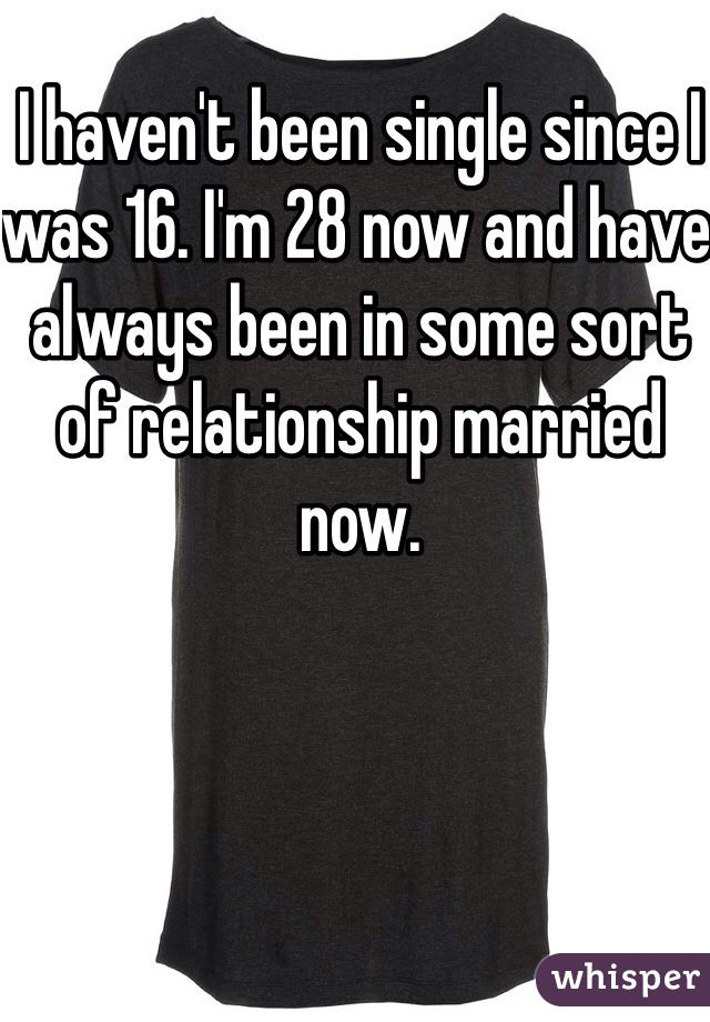 I haven't been single since I was 16. I'm 28 now and have always been in some sort of relationship married now. 