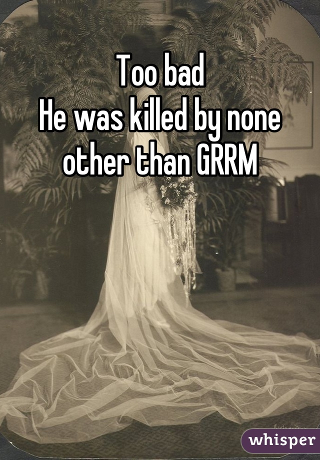 Too bad
He was killed by none other than GRRM