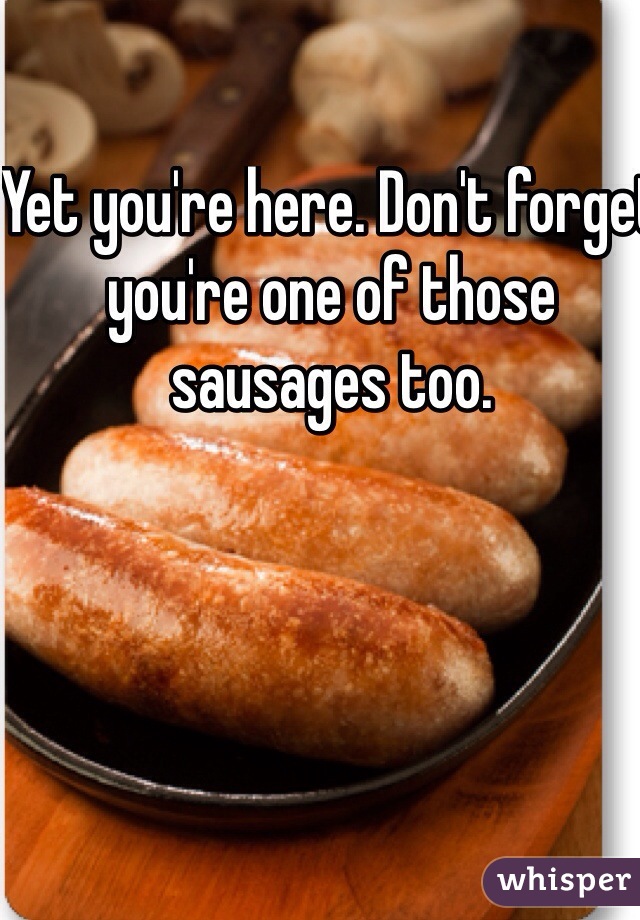 Yet you're here. Don't forget you're one of those  sausages too. 