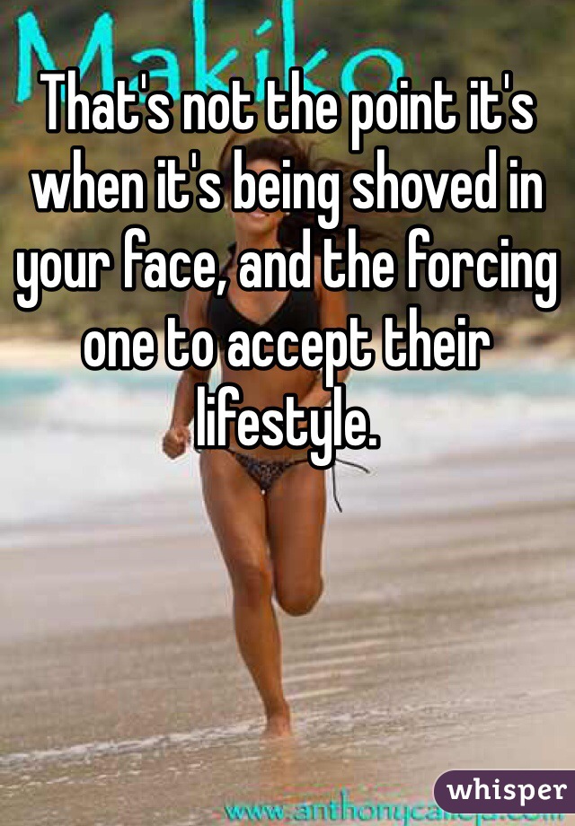 That's not the point it's when it's being shoved in your face, and the forcing one to accept their lifestyle.