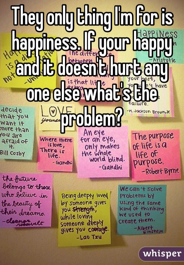 They only thing I'm for is happiness. If your happy and it doesn't hurt any one else what's the problem? 