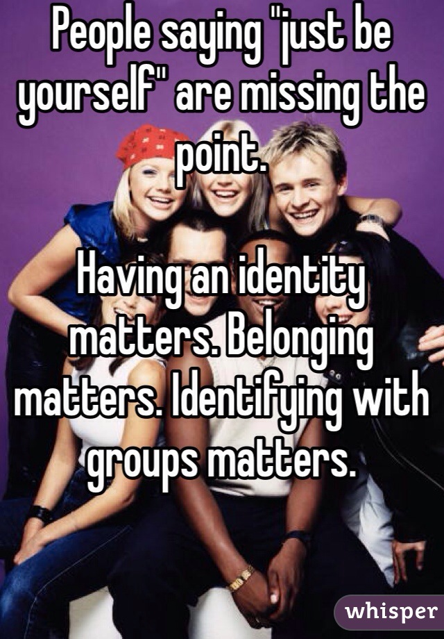 People saying "just be yourself" are missing the point.

Having an identity matters. Belonging matters. Identifying with groups matters. 