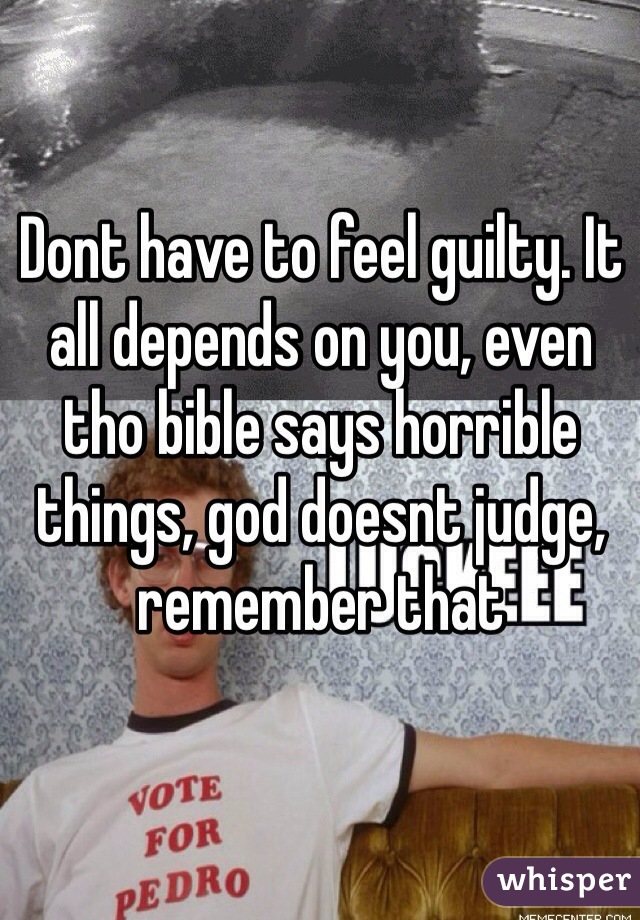 Dont have to feel guilty. It all depends on you, even tho bible says horrible things, god doesnt judge, remember that