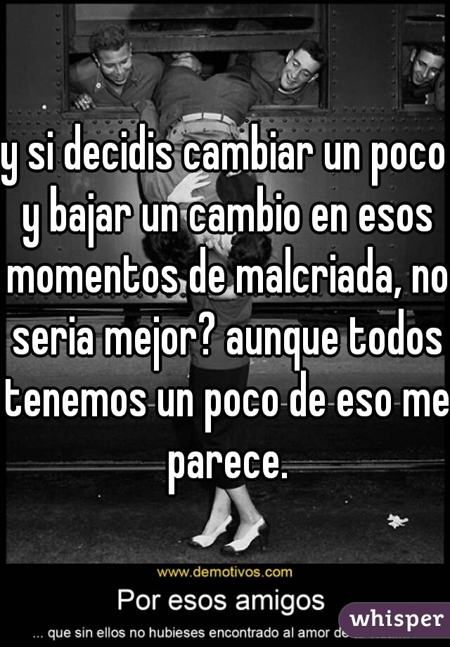 y si decidis cambiar un poco y bajar un cambio en esos momentos de malcriada, no seria mejor? aunque todos tenemos un poco de eso me parece.