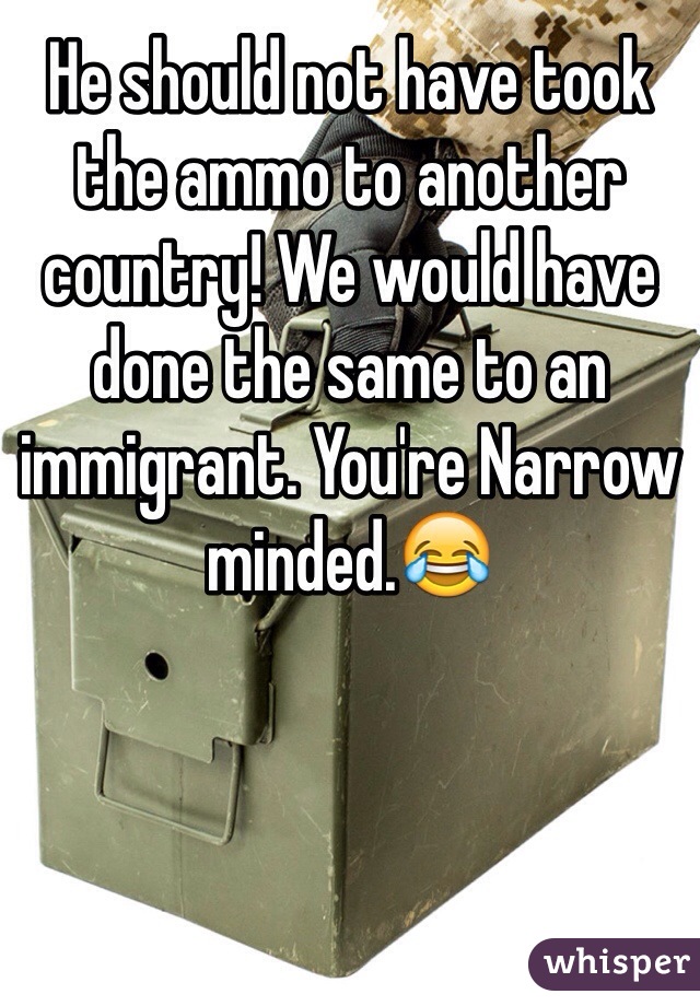 He should not have took the ammo to another country! We would have done the same to an immigrant. You're Narrow minded.😂