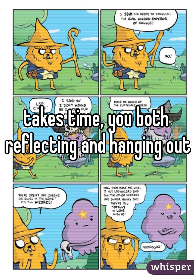 takes time, you both reflecting and hanging out