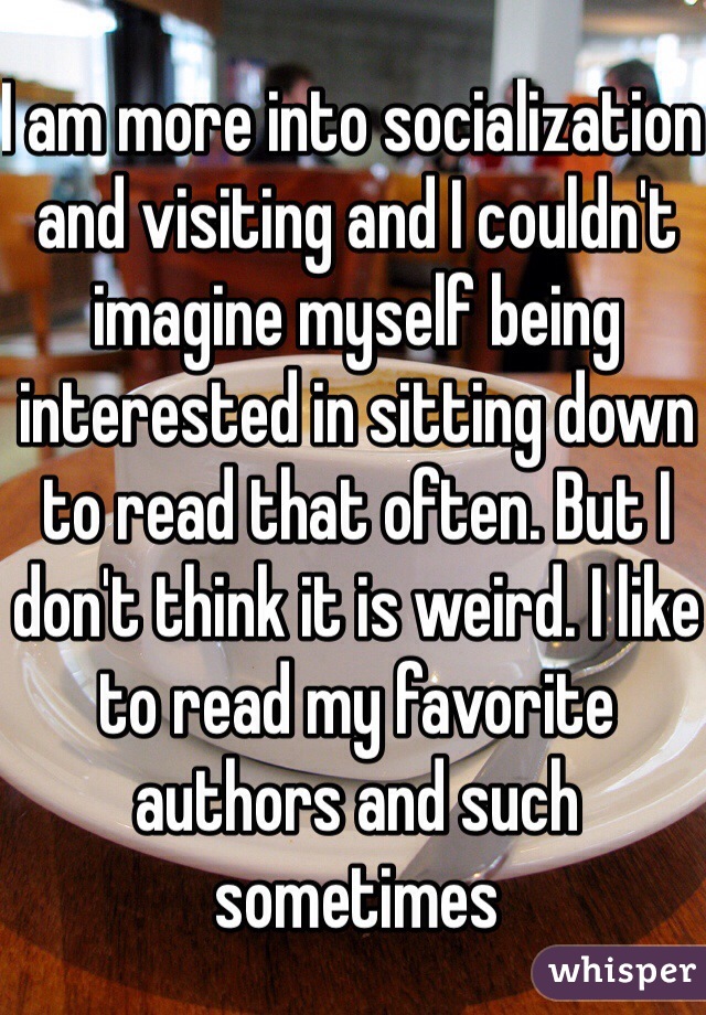 I am more into socialization and visiting and I couldn't imagine myself being interested in sitting down to read that often. But I don't think it is weird. I like to read my favorite authors and such sometimes