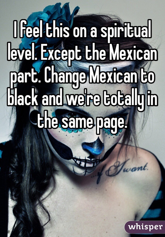 I feel this on a spiritual level. Except the Mexican part. Change Mexican to black and we're totally in the same page.