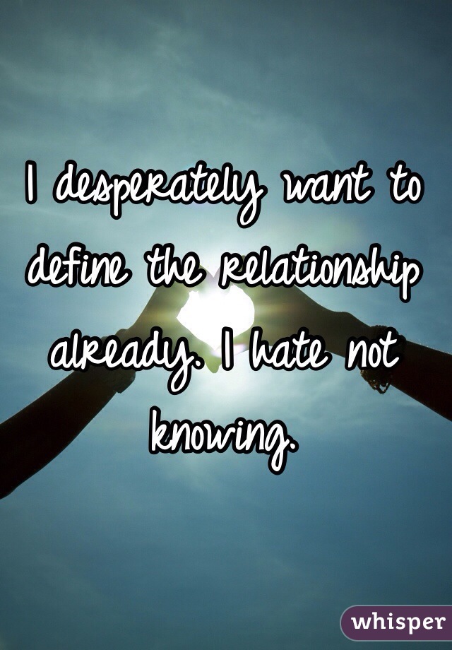 I desperately want to define the relationship already. I hate not knowing.
