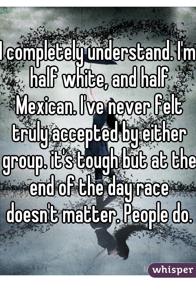 I completely understand. I'm half white, and half Mexican. I've never felt truly accepted by either group. it's tough but at the end of the day race doesn't matter. People do.