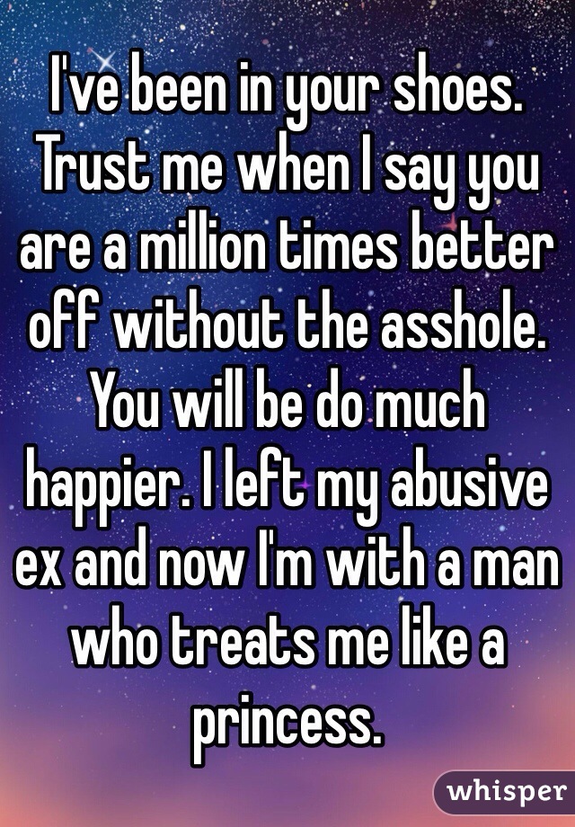 I've been in your shoes. Trust me when I say you are a million times better off without the asshole. You will be do much happier. I left my abusive ex and now I'm with a man who treats me like a princess.