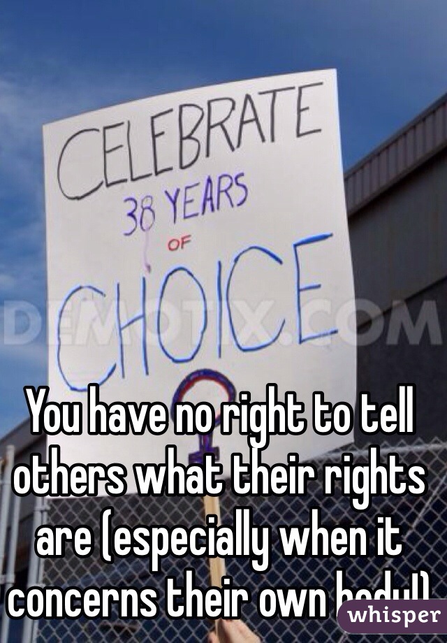 You have no right to tell others what their rights are (especially when it concerns their own body!)