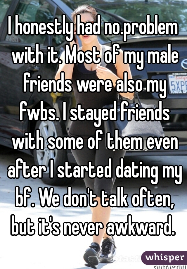 I honestly had no.problem with it. Most of my male friends were also my fwbs. I stayed friends with some of them even after I started dating my bf. We don't talk often, but it's never awkward. 