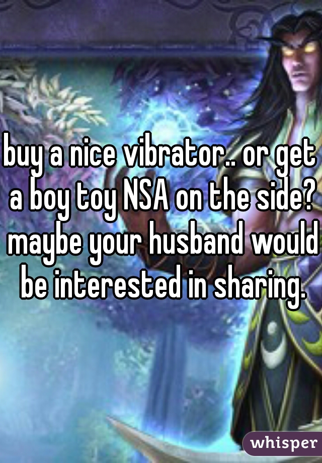 buy a nice vibrator.. or get a boy toy NSA on the side? maybe your husband would be interested in sharing.