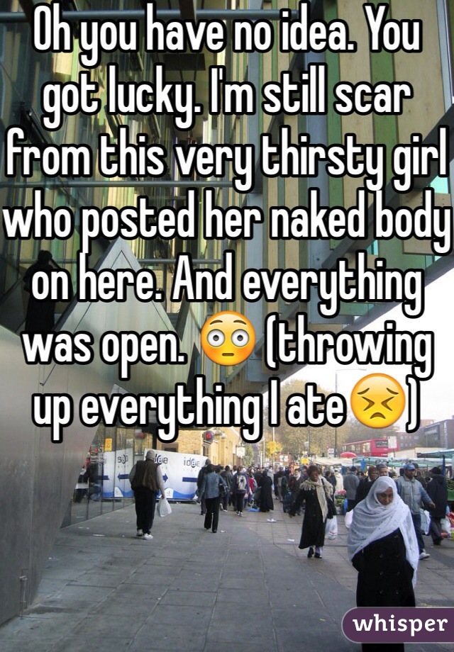 Oh you have no idea. You got lucky. I'm still scar from this very thirsty girl who posted her naked body on here. And everything was open. 😳 (throwing up everything I ate😣)