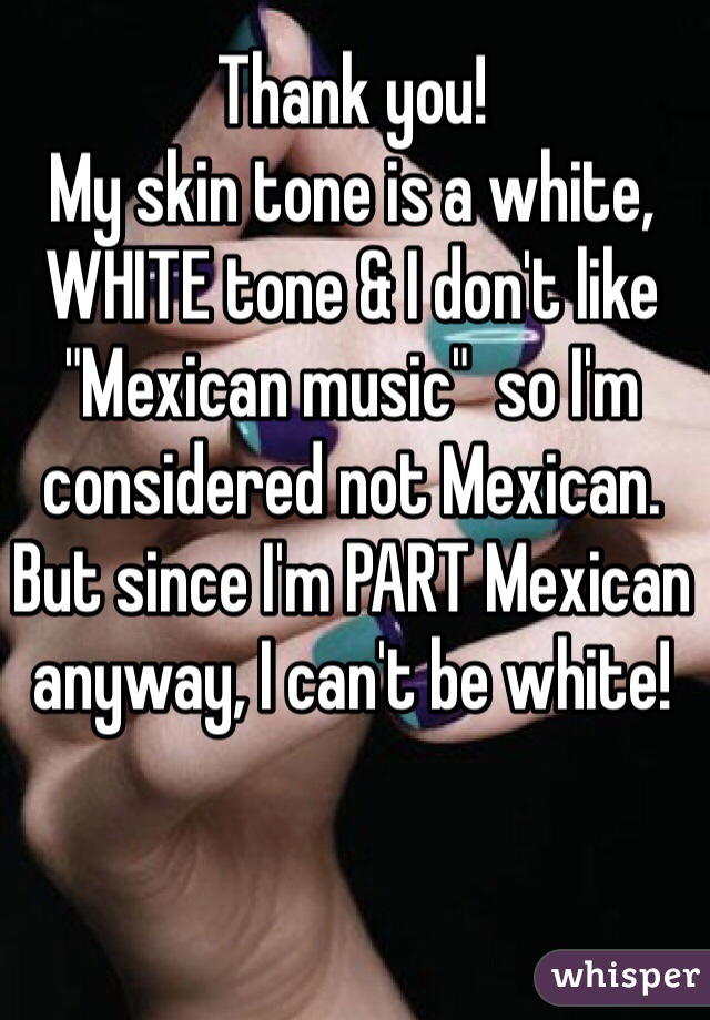 Thank you!
My skin tone is a white, WHITE tone & I don't like "Mexican music"  so I'm considered not Mexican.
But since I'm PART Mexican anyway, I can't be white!