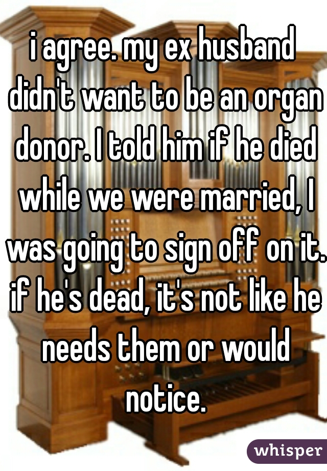 i agree. my ex husband didn't want to be an organ donor. I told him if he died while we were married, I was going to sign off on it. if he's dead, it's not like he needs them or would notice.