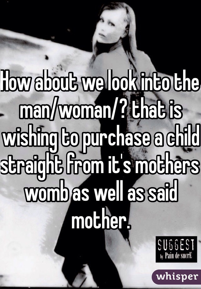 How about we look into the man/woman/? that is wishing to purchase a child straight from it's mothers womb as well as said mother.