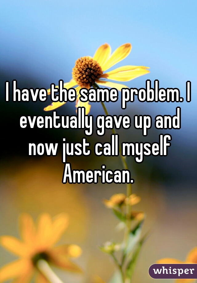 I have the same problem. I eventually gave up and now just call myself American. 