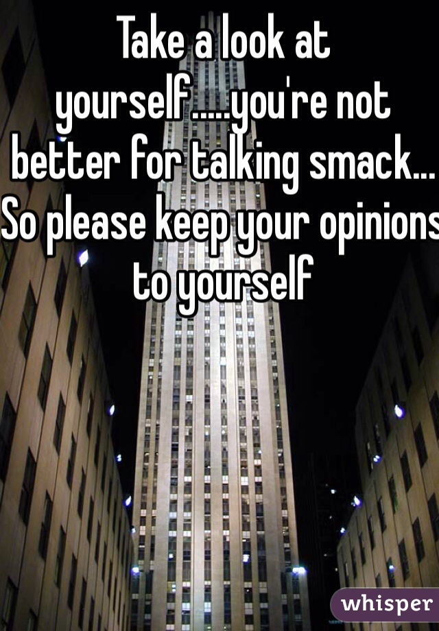 Take a look at yourself.....you're not better for talking smack... So please keep your opinions to yourself